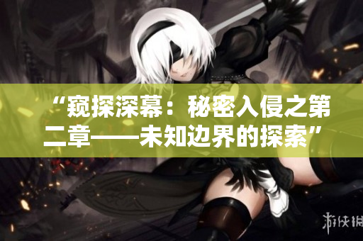 “窥探深幕：秘密入侵之第二章——未知边界的探索”