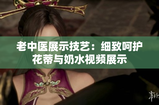 老中医展示技艺：细致呵护花蒂与奶水视频展示