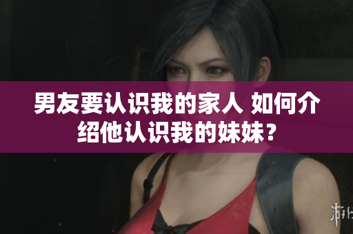 男友要认识我的家人 如何介绍他认识我的妹妹？