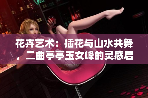花卉艺术：插花与山水共舞，二曲亭亭玉女峰的灵感启示