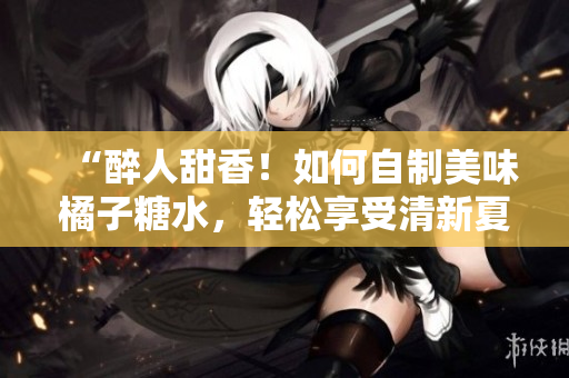 “醉人甜香！如何自制美味橘子糖水，轻松享受清新夏日！”