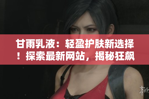 甘雨乳液：轻盈护肤新选择！探索最新网站，揭秘狂飙式人气背后的秘密！