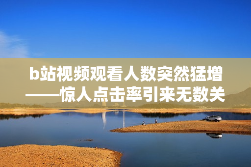 b站视频观看人数突然猛增——惊人点击率引来无数关注