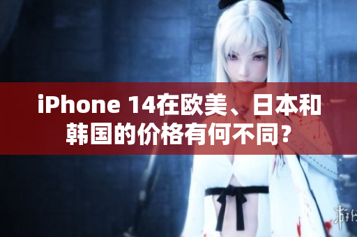 iPhone 14在欧美、日本和韩国的价格有何不同？