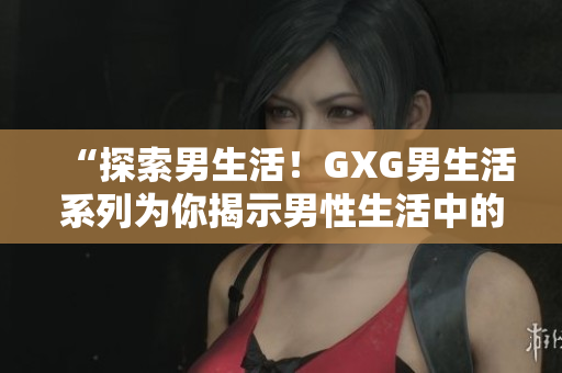 “探索男生活！GXG男生活系列为你揭示男性生活中的种种乐趣与挑战”