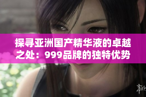 探寻亚洲国产精华液的卓越之处：999品牌的独特优势揭秘