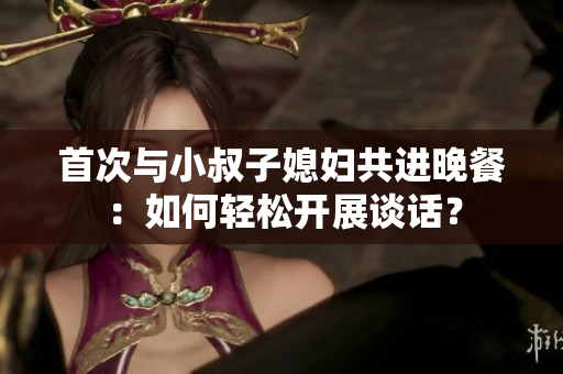 首次与小叔子媳妇共进晚餐：如何轻松开展谈话？