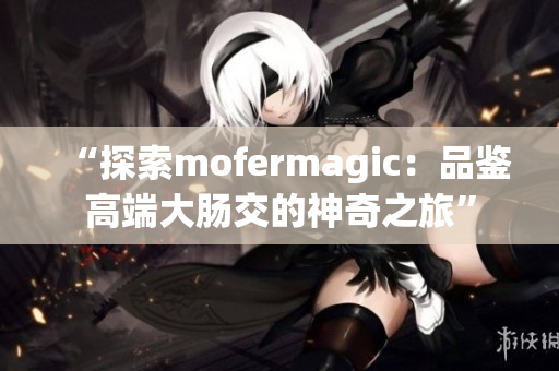 “探索mofermagic：品鉴高端大肠交的神奇之旅”