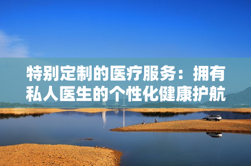 特别定制的医疗服务：拥有私人医生的个性化健康护航