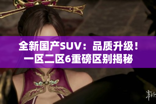全新国产SUV：品质升级！一区二区6重磅区别揭秘