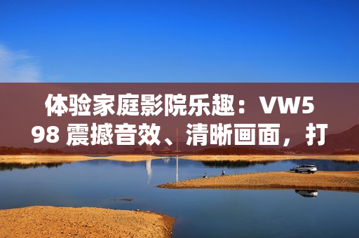 体验家庭影院乐趣：VW598 震撼音效、清晰画面，打造私享影院新生活