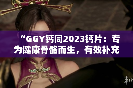 “GGY钙同2023钙片：专为健康骨骼而生，有效补充钙质，呵护全家健康”