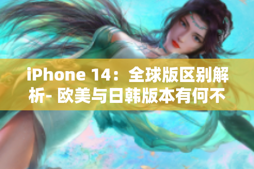 iPhone 14：全球版区别解析- 欧美与日韩版本有何不同？