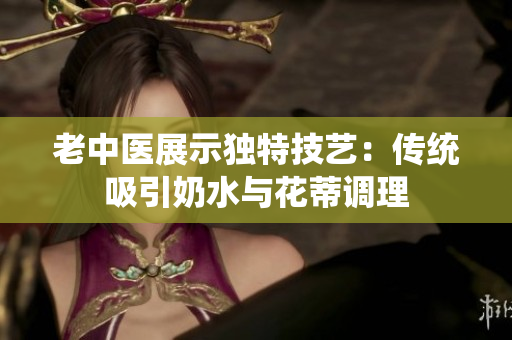 老中医展示独特技艺：传统吸引奶水与花蒂调理