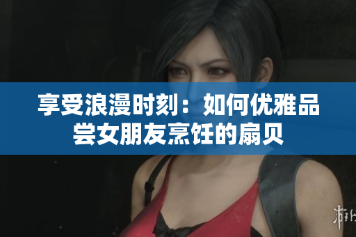 享受浪漫时刻：如何优雅品尝女朋友烹饪的扇贝