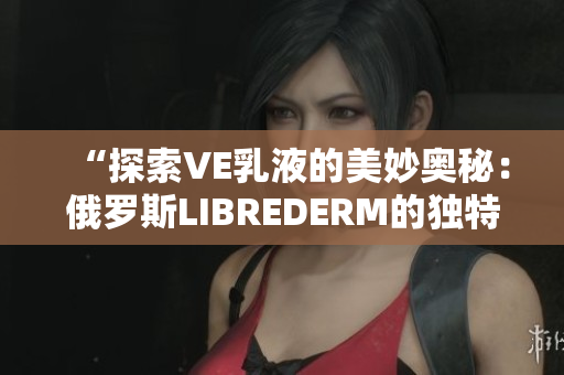 “探索VE乳液的美妙奥秘：俄罗斯LIBREDERM的独特配方揭秘”