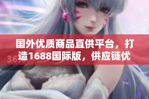 国外优质商品直供平台，打造1688国际版，供应链优势助您畅销全球市场