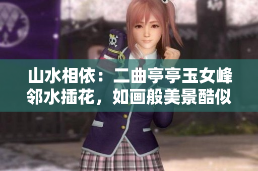 山水相依：二曲亭亭玉女峰邻水插花，如画般美景酷似古人诗意