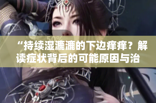 “持续湿漉漉的下边痒痒？解读症状背后的可能原因与治疗方法！”