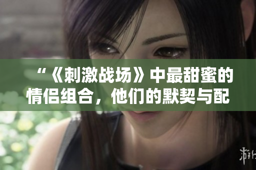 “《刺激战场》中最甜蜜的情侣组合，他们的默契与配合让人惊叹！”