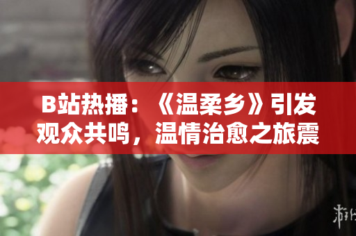 B站热播：《温柔乡》引发观众共鸣，温情治愈之旅震撼上线！