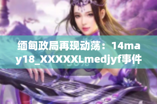 缅甸政局再现动荡：14may18_XXXXXLmedjyf事件重构国家命运