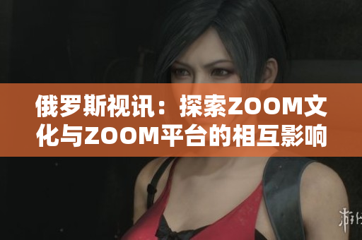 俄罗斯视讯：探索ZOOM文化与ZOOM平台的相互影响