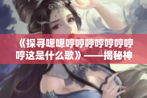 《探寻嗯嗯哼哼哼哼哼哼哼哼这是什么歌》——揭秘神秘旋律背后的故事