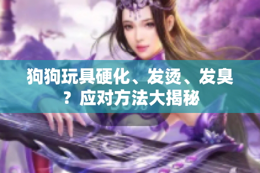 狗狗玩具硬化、发烫、发臭？应对方法大揭秘