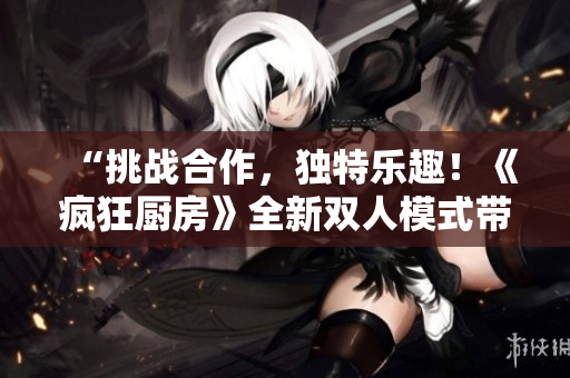 “挑战合作，独特乐趣！《疯狂厨房》全新双人模式带来双人厨艺盛宴！”