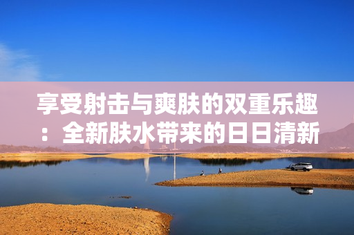 享受射击与爽肤的双重乐趣：全新肤水带来的日日清新夜夜滋润