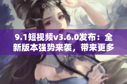 9.1短视频v3.6.0发布：全新版本强势来袭，带来更多创意与乐趣！