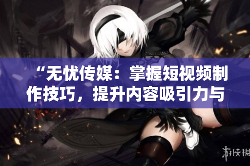 “无忧传媒：掌握短视频制作技巧，提升内容吸引力与传播效果”
