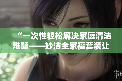 “一次性轻松解决家庭清洁难题——妙洁全家福套装让家中焕然一新！”