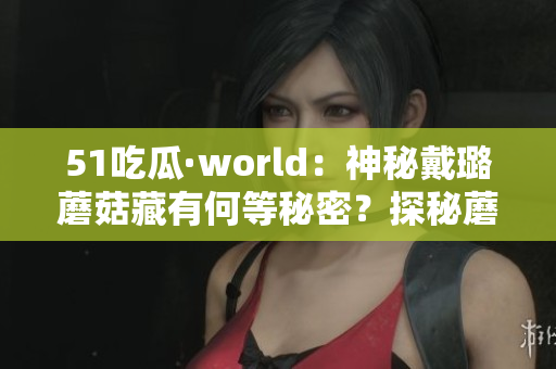 51吃瓜·world：神秘戴璐蘑菇藏有何等秘密？探秘蘑菇的未知之谜