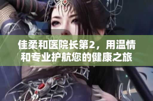 佳柔和医院长第2，用温情和专业护航您的健康之旅