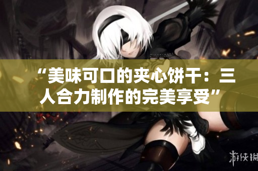 “美味可口的夹心饼干：三人合力制作的完美享受”