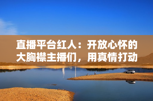 直播平台红人：开放心怀的大胸襟主播们，用真情打动观众