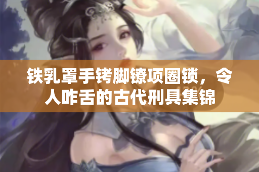 铁乳罩手铐脚镣项圈锁，令人咋舌的古代刑具集锦