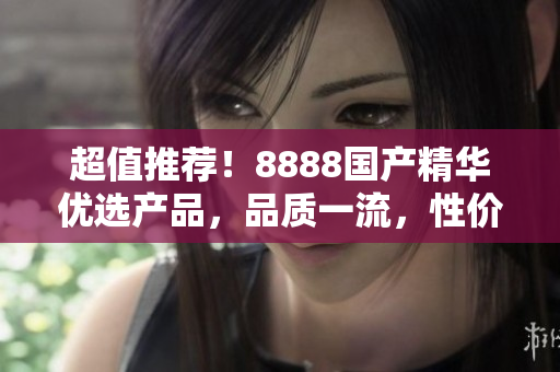 超值推荐！8888国产精华优选产品，品质一流，性价比超高，值得信赖！