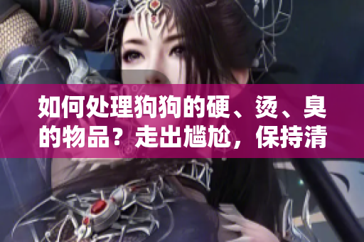 如何处理狗狗的硬、烫、臭的物品？走出尴尬，保持清洁与安全！
