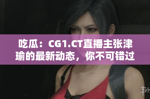 吃瓜：CG1.CT直播主张津瑜的最新动态，你不可错过
