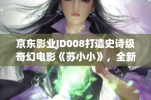 京东影业JD008打造史诗级奇幻电影《苏小小》，全新惊艳演绎经典传说