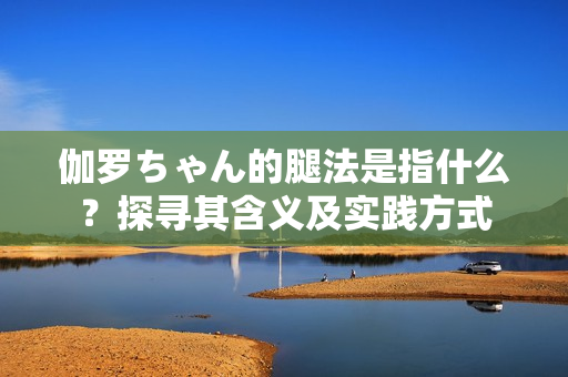 伽罗ちゃん的腿法是指什么？探寻其含义及实践方式