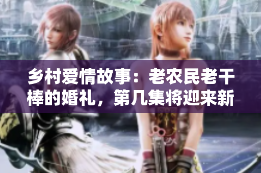 乡村爱情故事：老农民老干棒的婚礼，第几集将迎来新媳妇？