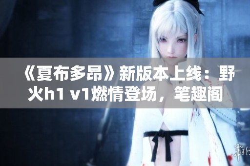 《夏布多昂》新版本上线：野火h1 v1燃情登场，笔趣阁再掀阅读狂潮