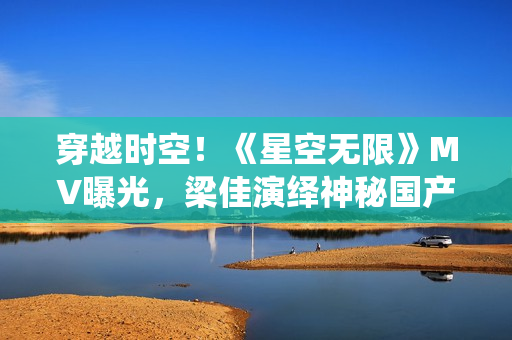穿越时空！《星空无限》MV曝光，梁佳演绎神秘国产剧
