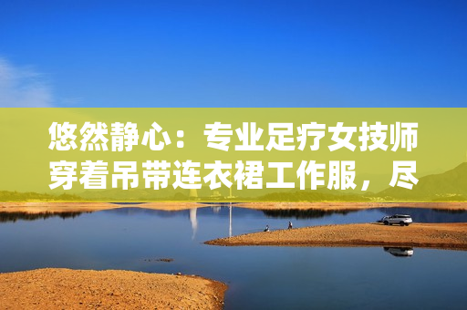 悠然静心：专业足疗女技师穿着吊带连衣裙工作服，尽展优雅风采