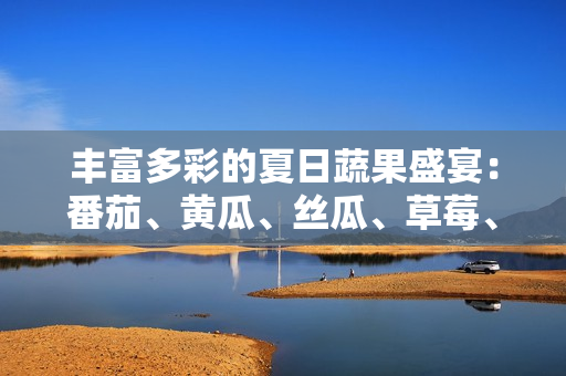 丰富多彩的夏日蔬果盛宴：番茄、黄瓜、丝瓜、草莓、秋葵等多样食材美食大集合