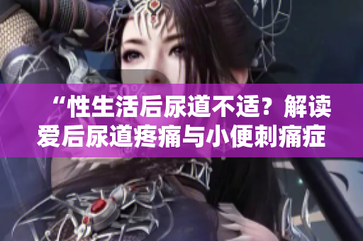 “性生活后尿道不适？解读爱后尿道疼痛与小便刺痛症状”